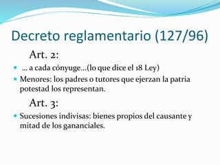 Decreto reglamentario (127/96)
Art. 2:
 … a cada cónyuge...(lo que dice el 18 Ley)
 Menores: los padres o tutores que ejerzan la patria
potestad los representan.
Art. 3:
 Sucesiones indivisas: bienes propios del causante y
mitad de los gananciales.
 