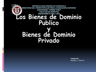 REPÚBLICA BOLIVARIANA DE VENEZUELA
MINISTERIO DEL PODER POPULAR PARA LA EDUCACIÓN SUPERIOR
UNIVERSIDAD "FERMIN TORO"
FACULTAD DE DERECHO
BARQUISIMETO EDO. LARA
Los Bienes de Dominio
Publico
y
Bienes de Dominio
Privado
Integrante:
Marglixs J. Riera D.
 