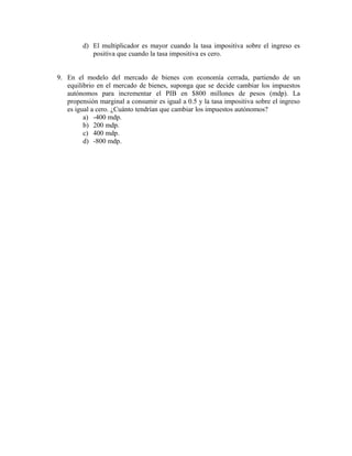 d) El multiplicador es mayor cuando la tasa impositiva sobre el ingreso es
positiva que cuando la tasa impositiva es cero.
9. En el modelo del mercado de bienes con economía cerrada, partiendo de un
equilibrio en el mercado de bienes, suponga que se decide cambiar los impuestos
autónomos para incrementar el PIB en $800 millones de pesos (mdp). La
propensión marginal a consumir es igual a 0.5 y la tasa impositiva sobre el ingreso
es igual a cero. ¿Cuánto tendrían que cambiar los impuestos autónomos?
a) -400 mdp.
b) 200 mdp.
c) 400 mdp.
d) -800 mdp.
 