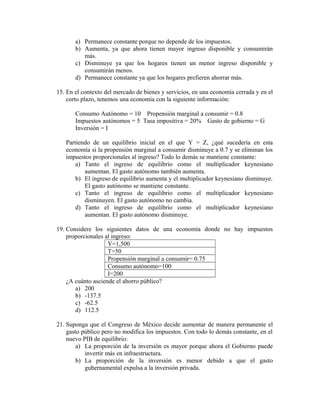 a) Permanece constante porque no depende de los impuestos.
b) Aumenta, ya que ahora tienen mayor ingreso disponible y consumirán
más.
c) Disminuye ya que los hogares tienen un menor ingreso disponible y
consumirán menos.
d) Permanece constante ya que los hogares prefieren ahorrar más.
15. En el contexto del mercado de bienes y servicios, en una economía cerrada y en el
corto plazo, tenemos una economía con la siguiente información:
Consumo Autónomo = 10 Propensión marginal a consumir = 0.8
Impuestos autónomos = 5 Tasa impositiva = 20% Gasto de gobierno = G
Inversión = I
Partiendo de un equilibrio inicial en el que Y = Z, ¿qué sucedería en esta
economía si la propensión marginal a consumir disminuye a 0.7 y se eliminan los
impuestos proporcionales al ingreso? Todo lo demás se mantiene constante:
a) Tanto el ingreso de equilibrio como el multiplicador keynesiano
aumentan. El gasto autónomo también aumenta.
b) El ingreso de equilibrio aumenta y el multiplicador keynesiano disminuye.
El gasto autónomo se mantiene constante.
c) Tanto el ingreso de equilibrio como el multiplicador keynesiano
disminuyen. El gasto autónomo no cambia.
d) Tanto el ingreso de equilibrio como el multiplicador keynesiano
aumentan. El gasto autónomo disminuye.
19. Considere los siguientes datos de una economía donde no hay impuestos
proporcionales al ingreso:
Y=1,500
T=50
Propensión marginal a consumir= 0.75
Consumo autónomo=100
I=200
¿A cuánto asciende el ahorro público?
a) 200
b) -137.5
c) -62.5
d) 112.5
21. Suponga que el Congreso de México decide aumentar de manera permanente el
gasto público pero no modifica los impuestos. Con todo lo demás constante, en el
nuevo PIB de equilibrio:
a) La proporción de la inversión es mayor porque ahora el Gobierno puede
invertir más en infraestructura.
b) La proporción de la inversión es menor debido a que el gasto
gubernamental expulsa a la inversión privada.
 