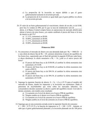 c) La proporción de la inversión es mayor debido a que el gasto
gubernamental aumenta la inversión privada.
d) La proporción de la inversión es igual dado que el gasto público no afecta
a la inversión privada.
26. El valor de un bono gubernamental al vencimiento, dentro de un año, es de $100,
pero hoy lo venden en $90, por lo que su tasa de rendimiento será de _______;
ahora, si el Banco Central compra bonos en operaciones de mercado abierto para
alterar el precio de estos bonos, ¿en cuánto cambiará el precio del bono si la tasa
de interés es del 2%?
a) 11.11%, aumentará en $8.00.
b) 10.00%, aumentará en $8.00.
c) 11.11%, disminuirá en $8.00.
d) 10.00%, disminuirá en $8.00.
Primavera 2010
5. Si conocemos el mercado de dinero con una demanda dada por: Md = 100(0.26 – i)
y una oferta de dinero fija de Mo = 20 ; primero determine el precio de equilibrio de
los bonos hoy, suponiendo que al final del período le pagarán $100 por cada bono;
si ahora disminuye la oferta monetaria a Mo = 16, ¿cuál es el nuevo precio del
bono?
a) El precio del bono hoy es de $106.00, al cambiar la oferta monetaria éste
aumentará a $116.00.
b) El precio del bono hoy es de $106.00, al cambiar la oferta monetaria éste
caerá a $90.91.
c) El precio del bono hoy es de $94.34, al cambiar la oferta monetaria éste
caerá a $90.91.
d) El precio del bono hoy es de $94.34, al cambiar la oferta monetaria éste
aumentará a $116.00.
9. Suponga la siguiente función de ahorro; S = S0 + (1-c1) (Y-T) para el modelo del
mercado de bienes, donde los impuestos y la inversión son autónomos. Dado el
panorama de incertidumbre que reina sobre los mercados laborales, los
consumidores deciden aumentar su ahorro a partir del equilibrio inicial. Con todo lo
demás constante, esto tendrá como resultado:
a) Un aumento en el nivel de ahorro en el nuevo PIB de equilibrio.
b) Ningún cambio en el ahorro en el nuevo PIB de equilibrio.
c) Un aumento en el nivel de consumo en el nuevo PIB de equilibrio.
d) Ningún cambio en el nivel de consumo en el nuevo PIB de equilibrio.
14. Suponga que en una economía cerrada existe la siguiente función de consumo:
C = 200 + 0.75 (Y-T) y la función de impuestos es T = 100 + 0.2Y. Además, se
sabe que el gasto gubernamental planeado y la inversión planeada son de 100 pesos
 