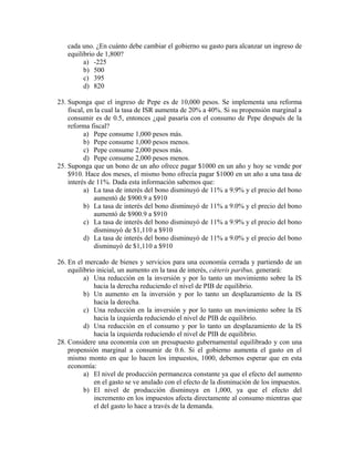 cada uno. ¿En cuánto debe cambiar el gobierno su gasto para alcanzar un ingreso de
equilibrio de 1,800?
a) -225
b) 500
c) 395
d) 820
23. Suponga que el ingreso de Pepe es de 10,000 pesos. Se implementa una reforma
fiscal, en la cual la tasa de ISR aumenta de 20% a 40%. Si su propensión marginal a
consumir es de 0.5, entonces ¿qué pasaría con el consumo de Pepe después de la
reforma fiscal?
a) Pepe consume 1,000 pesos más.
b) Pepe consume 1,000 pesos menos.
c) Pepe consume 2,000 pesos más.
d) Pepe consume 2,000 pesos menos.
25. Suponga que un bono de un año ofrece pagar $1000 en un año y hoy se vende por
$910. Hace dos meses, el mismo bono ofrecía pagar $1000 en un año a una tasa de
interés de 11%. Dada esta información sabemos que:
a) La tasa de interés del bono disminuyó de 11% a 9.9% y el precio del bono
aumentó de $900.9 a $910
b) La tasa de interés del bono disminuyó de 11% a 9.0% y el precio del bono
aumentó de $900.9 a $910
c) La tasa de interés del bono disminuyó de 11% a 9.9% y el precio del bono
disminuyó de $1,110 a $910
d) La tasa de interés del bono disminuyó de 11% a 9.0% y el precio del bono
disminuyó de $1,110 a $910
26. En el mercado de bienes y servicios para una economía cerrada y partiendo de un
equilibrio inicial, un aumento en la tasa de interés, cǽteris paribus, generará:
a) Una reducción en la inversión y por lo tanto un movimiento sobre la IS
hacia la derecha reduciendo el nivel de PIB de equilibrio.
b) Un aumento en la inversión y por lo tanto un desplazamiento de la IS
hacia la derecha.
c) Una reducción en la inversión y por lo tanto un movimiento sobre la IS
hacia la izquierda reduciendo el nivel de PIB de equilibrio.
d) Una reducción en el consumo y por lo tanto un desplazamiento de la IS
hacia la izquierda reduciendo el nivel de PIB de equilibrio.
28. Considere una economía con un presupuesto gubernamental equilibrado y con una
propensión marginal a consumir de 0.6. Si el gobierno aumenta el gasto en el
mismo monto en que lo hacen los impuestos, 1000, debemos esperar que en esta
economía:
a) El nivel de producción permanezca constante ya que el efecto del aumento
en el gasto se ve anulado con el efecto de la disminución de los impuestos.
b) El nivel de producción disminuya en 1,000, ya que el efecto del
incremento en los impuestos afecta directamente al consumo mientras que
el del gasto lo hace a través de la demanda.
 
