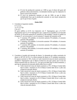 c) El nivel de producción aumente en 1,000 ya que el efecto del gasto del
gobierno afecta directamente a la demanda mientras que los impuestos lo
hacen a través del consumo.
d) El nivel de producción aumente en más de 1000, ya que el efecto
multiplicador hace que la producción aumente en una mayor proporción
que lo que lo hace el gasto.
Otoño 2010
3. Considere el siguiente modelo.
C=c0+c1YD
YD=Y-T,T fijo
I=b0+b1Y.
El gasto público es G>0. Los impuestos son T. Supongamos que c1=b1=0.25.
Supongamos que G-c1T>0. Supongamos que, a partir de un equilibrio en el mercado
de bienes, la inversión autónoma b0 aumenta en 100 unidades. Calcule el cambio en
el ingreso Y, en la inversión I y en el consumo C después del aumento en b0.
a) Y aumenta 150 unidades, la inversión aumenta 50 unidades, el consumo
aumenta 100 unidades.
b) Y aumenta 150 unidades, la inversión aumenta 150 unidades, el consumo
aumenta 50 unidades.
c) Y aumenta 200 unidades, la inversión aumenta 50 unidades, el consumo
aumenta 150 unidades.
d) Y aumenta 200 unidades, la inversión aumenta 150 unidades, el consumo
aumenta 50 unidades.
4. Considere el modelo del mercado de dinero. La demanda por saldos nominales de
dinero es Md
=$Y (0.35-i). La oferta nominal de dinero es 25 unidades monetarias.
El ingreso nominal es 100. ¿Cuál es el valor inicial de la tasa de interés nominal de
equilibrio? Supongamos que el Banco Central de este país quiere que la tasa de
interés nominal tome un valor de 5%. ¿En qué nivel debe fijar la oferta monetaria, y
qué tipo de operación de mercado abierto debe llevar a cabo?
a) Valor inicial de la tasa de interés nominal es 15%. El Banco Central debe
fijar la oferta monetaria en 30. El Banco Central debe llevar a cabo una
compra de mercado abierto.
b) Valor inicial de la tasa de interés nominal es 10%. El Banco Central debe
fijar la oferta monetaria en 30. El Banco Central debe llevar a cabo una
compra de mercado abierto.
c) Valor inicial de la tasa de interés nominal es 10%. El Banco Central debe
fijar la oferta monetaria en 20. El Banco Central debe llevar a cabo una
compra de mercado abierto.
d) Valor inicial de la tasa de interés nominal es 10%. El Banco Central debe
fijar la oferta monetaria en 30. El Banco Central debe llevar a cabo una
venta de mercado abierto.
 
