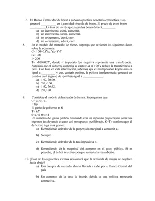 7. Un Banco Central decide llevar a cabo una política monetaria contractiva. Esto
generará __________ en la cantidad ofrecida de bonos. El precio de estos bonos
__________. La tasa de interés que pagan los bonos deberá_________.
a) un incremento, caerá, aumentar.
b) un incremento, subirá, aumentar.
c) un decremento, caerá, caer.
d) un decremento, subirá, caer.
8. En el modelo del mercado de bienes, suponga que se tienen los siguientes datos
sobre la economía:
C= 100+0.6YD, YD=Y-T
G= 100
I= 200
T= -100+0.2Y, donde el impuesto fijo negativo representa una transferencia.
Suponga que el gobierno aumenta su gasto (G) en 100 y reduce la transferencia a
cero. Con base en esta información, sabemos que el multiplicador keynesiano es
igual a _________ y que, caeteris paribus, la política implementada generará un
cambio en el ingreso de equilibrio igual a _____________.
a) 1.92, 70.00.
b) 2.0, -100.
c) 1.92, 76.92.
d) 2.0, 100.
9. Considere el modelo del mercado de bienes. Supongamos que:
C= c0+c1 YD
I, fija
El gasto de gobierno es G
T= t1Y
0<c1<1,0<t1<1
Un aumento del gasto público financiado con un impuesto proporcional sobre los
ingresos (excluyendo el caso del presupuesto equilibrado, G=T) ocasiona que el
déficit se haga más grande:
a) Dependiendo del valor de la propensión marginal a consumir c1.
b) Siempre.
c) Dependiendo del valor de la tasa impositiva t1.
d) Dependiendo de la magnitud del aumento en el gasto público. Si es
pequeño, el déficit se reduce porque aumenta la recaudación.
10. ¿Cuál de los siguientes eventos ocasionará que la demanda de dinero se desplace
hacia abajo?
a) Una compra de mercado abierto llevada a cabo por el Banco Central del
país.
b) Un aumento de la tasa de interés debida a una política monetaria
contractiva.
 
