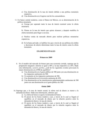 c) Una disminución de la tasa de interés debida a una política monetaria
expansiva.
d) Una disminución en el ingreso real de los consumidores.
11. Un banco central moderno, como el Banco de México, en su determinación de la
política monetaria:
a) Escoge por separado tanto la tasa de interés nominal como la oferta
monetaria.
b) Piensa en la tasa de interés que quiere alcanzar y después modifica la
oferta monetaria para llegar a esa tasa.
c) Realiza ventas de mercado abierto para realizar políticas monetarias
expansivas.
d) Es la banca privada y el público los que a través de sus políticas de crédito
y decisiones de ahorro determinan tanto la tasa de interés como la oferta
monetaria.
EXAMENES FINALES
Primavera 2009
6. En el modelo del mercado de bienes para una economía cerrada, suponga que la
propensión marginal a ahorrar es igual a 40% y la tasa impositiva es 20%. Dada
esta información, caeteris paribus, ¿cuál de los siguientes eventos provocará la
mayor disminución en el PIB de equilibrio?
a) Una disminución en el gasto público de 500 junto con una disminución en
los impuestos autónomos de 500.
b) Un aumento en los impuestos autónomos de 500.
c) Una disminución en la inversión autónoma de 450.
d) Una disminución en las transferencias gubernamentales autónomas de 500
junto con una disminución en el gasto público de 300.
Otoño 2009
16. Suponga que, a la tasa de interés actual, la oferta real de dinero es menor a la
demanda de dinero. Dada esta información, sabemos que:
a) La oferta de bonos es igual a la demanda de bonos.
b) El precio de los bonos tenderá a caer, a través de lo cual se llegará al
equilibrio en el mercado de dinero por la relación positiva entre la
demanda de dinero y la tasa de interés.
c) El precio de los bonos tenderá a caer, a través de lo cual se llegará al
equilibrio en el mercado de dinero por la relación negativa entre la
demanda de dinero y la tasa de interés.
 