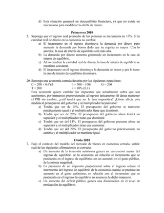 d) Esta situación generará un desequilibrio financiero, ya que no existe un
mecanismo para modificar la oferta de dinero.
Primavera 2010
5. Suponga que el ingreso real promedio de las personas se incrementa en 10%. Si la
cantidad real de dinero en la economía no cambia:
a) El incremento en el ingreso disminuye la demanda por dinero pero
aumenta la demanda por bonos dado que su riqueza es mayor. Con lo
anterior, la tasa de interés de equilibrio será más alta.
b) La demanda por dinero aumenta generando un incremento en la tasa de
interés de equilibrio.
c) Al no cambiar la cantidad real de dinero, la tasa de interés de equilibrio se
mantiene constante.
d) El incremento en el ingreso disminuye la demanda de bonos y por lo tanto
la tasa de interés de equilibrio disminuye.
20. Suponga una economía cerrada descrita por las siguientes ecuaciones:
C = 200 + 0.6Yd I = 300 – 100i G = 200
T = 200 i = 10% (0.1)
Esta economía quiere cambiar los impuestos que actualmente cobra que son
autónomos, por impuestos proporcionales al ingreso únicamente. Si desea mantener
el PIB sin cambio, ¿cuál tendrá que ser la tasa impositiva? ¿Cómo afecta esta
medida al presupuesto del gobierno y al multiplicador keynesiano?
a) Tendrá que ser de 14%. El presupuesto del gobierno se mantiene
prácticamente igual y el multiplicador tiene que disminuir.
b) Tendrá que ser de 20%. El presupuesto del gobierno ahora tendrá un
superávit y el multiplicador tiene que disminuir.
c) Tendrá que ser del 14%. El presupuesto del gobierno presenta ahora un
superávit y el multiplicador tiene que aumentar.
d) Tendrá que ser del 20%. El presupuesto del gobierno prácticamente no
cambia y el multiplicador se mantiene igual.
Otoño 2010
7. Bajo el contexto del modelo del mercado de bienes en economía cerrada, señale
cuál de las siguientes afirmaciones es correcta:
a) Un aumento de la inversión autónoma genera un incremento menor del
ingreso de equilibrio de la economía en relación al incremento que se
produciría en el ingreso de equilibrio con un aumento en el gasto público,
de la misma magnitud.
b) La presencia de un impuesto proporcional sobre el ingreso reduce el
incremento del ingreso de equilibrio de la economía cuando se produce un
aumento en el gasto autónomo, en relación con el incremento que se
produciría en el ingreso de equilibrio en ausencia de dicho impuesto.
c) Un aumento del déficit público genera una disminución en el nivel de
producción de equilibrio.
 