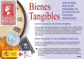 Venta de sellos,
                     Bienes                                          obras de arte,
                                                                     antigüedades, etc.
                                                                     con compromiso de

                     Tangibles                                       importantes
                                                                     revalorizaciones
                           Comercialización de bienes tangibles
                           Esta actividad empresarial consiste en comercializar sellos, obras de arte,
                           antigüedades, etc., comprometiéndose a venderlos por cuenta del cliente,
                           entregándole el importe de la venta o una cantidad para el supuesto de
                           que no se halle un tercero que los adquiera en la fecha pactada.
                           Normalmente, se ofrece al consumidor una importante revalorización de
                           estos bienes.

                           Estas empresas no son entidades financieras
                           Por tanto, no están sujetas a la normativa que regula las entidades de
                           crédito, las empresas de servicios de inversión o las instituciones de
                           inversión colectiva.

                               La Ley prohíbe a las empresas que comercializan bienes tangibles
                               realizar actividades reservadas a las entidades financieras inscritas
                               en los Registros del Banco de España, la Comisión Nacional del
MINISTERIO
DE SANIDAD   INSTITUTO         Mercado de Valores y la Dirección General de Seguros y Fondos de
Y CONSUMO    NACIONAL          pensiones.
             DEL CONSUMO
 