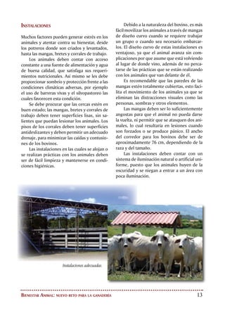14
EMBARQUE,
TRANSPORTE Y
DESEMBARQUE
Las prácticas de manejo animal
que se realizan con el ganado
bovino en los momentos previos a
su sacrificio son críticas dentro
de los sistemas de producción. La
recogida del ganado, el embarque,
el transporte y el desembarque,
influyen directamente en la
calidad de las canales y pueden
generar grandes pérdidas
económicas como consecuencia de
malos tratos y estrés innecesario.
Esto determina el deterioro de
las canales y la generación de
productos de mala calidad.
Los animales que van a ser transportados
deben ser apartados a corrales de embar-
que de una manera tranquila, siguiendo los
principios de la zona de fuga y punto
de balance. Se debe disponer
de instalaciones apropiadas
para recoger y embarcar
el ganado, así como de
alimento y agua de
buena calidad. Es im-
portante que los ani-
males consuman una
buena dieta antes de
ser transportados de-
bido a las mermas en el
peso que genera el viaje.
Para minimizar el estrés y
las contusiones no se deben trans-
portar en el mismo vehículo animales desco-
nocidos, vacas en celo con toros. No se deben
transportar animales enfermos o débiles, ni
animales con cuernos. Igualmente es impro-
cedente transportar animales en avanzado
estado de gestación. Cuando se transporten
terneros, es necesario contar con un cubícu-
lo especialmente adaptado para tal fin dentro
de los vehículos.
Es de vital importancia respetar la densi-
dad de carga en los vehículos, esto disminu-
ye el estrés, minimiza el riesgo de muerte de
animales durante el viaje, favorece la ventila-
ción, y disminuye las pérdidas por mermas en
el peso de los animales.
NORMAS RECOMENDADAS PARA
LAS DENSIDADES DE CARGA
Código Sanitario para los Animales
Terrestres, OIE; 2004
Animal Peso
(Kg)
Densidad
(Kg/m2
)
Espacio/
animal
(m2
)
No. de
animales
por
10 m2
Terneros 50
70
220
246
0,23
0,28
43
36
Bovinos 300
500
600
700
344
393
408
400
0,84
1,27
1,47
1,75
12
8
7
6
Malas
condiciones
de transporte
pueden
causar daños
irremediables
en el producto
final.
 