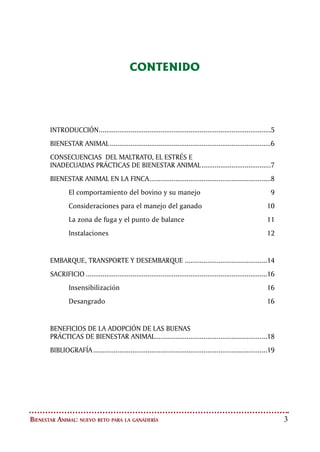 Bienestar Animal: nuevo reto para la ganadería
CONTENIDO
INTRODUCCIÓN.............................................................................................5
BIENESTAR ANIMAL.......................................................................................6
CONSECUENCIAS DEL MALTRATO, EL ESTRÉS E
INADECUADAS PRÁCTICAS DE BIENESTAR ANIMAL......................................7
BIENESTAR ANIMAL EN LA FINCA..................................................................8
El comportamiento del bovino y su manejo	 9
Consideraciones para el manejo del ganado	 10
La zona de fuga y el punto de balance	 11
Instalaciones 	 12
EMBARQUE, TRANSPORTE Y DESEMBARQUE.............................................14
SACRIFICIO..................................................................................................16
Insensibilización	 16
Desangrado	 16
BENEFICIOS DE LA ADOPCIÓN DE LAS BUENAS
PRÁCTICAS DE BIENESTAR ANIMAL............................................................18
BIBLIOGRAFÍA..............................................................................................19
 