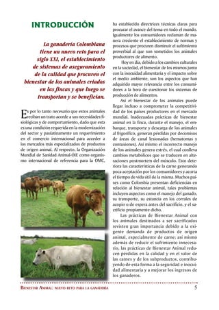 BIENESTAR ANIMAL
Es obligación de todo propietario o encar-
gado del ganado, brindar un trato huma-
nitario a los animales. Toda persona que se
dedique a la cría de ganado, está obligada
a emplear los medios y procedimientos más
adecuados, con el propósito de que los ani-
males en su desarrollo reciban buen trato
de acuerdo con los adelantos tecnológicos
disponibles ajustados al comportamiento
natural de su especie. Así, todo propietario
o encargado de un animal debe procurarle
alimentación y manejo apropiados, cuidados
sanitarios preventivos y atención de las enfer-
medades propias de la especie.
El bienestar animal puede ser definido como el trato
humanitario brindado a los animales, entendiendo esto
como el conjunto de medidas para disminuir el estrés, la
tensión, el sufrimiento, los traumatismos y el dolor en los
animales durante su crianza, transporte, entrenamiento,
exhibición, cuarentena, comercialización o sacrificio.
 