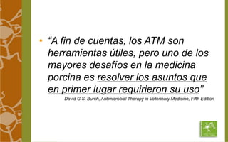 • “A fin de cuentas, los ATM son 
herramientas útiles, pero uno de los 
mayores desafíos en la medicina 
porcina es resolver los asuntos que 
en primer lugar requirieron su uso” 
David G.S. Burch, Antimicrobial Therapy in Veterinary Medicine, Fifth Edition 
 