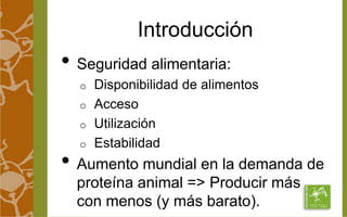 Introducción 
• Seguridad alimentaria: 
o Disponibilidad de alimentos 
o Acceso 
o Utilización 
o Estabilidad 
• Aumento mundial en la demanda de 
proteína animal => Producir más 
con menos (y más barato). 
 