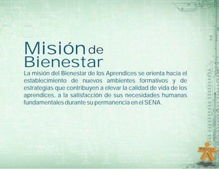 Misión de
Bienestar
La misión del Bienestar de los Aprendices se orienta hacia el
establecimiento de nuevos ambientes formativos y de
estrategias que contribuyen a elevar la calidad de vida de los
aprendices, a la satisfacción de sus necesidades humanas
fundamentales durante su permanencia en el SENA.
 