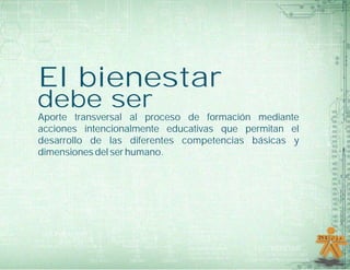 El bienestar
debe ser
Aporte transversal al proceso de formación mediante
acciones intencionalmente educativas que permitan el
desarrollo de las diferentes competencias básicas y
dimensiones del ser humano.
 