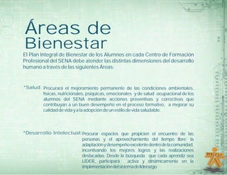 Áreas de
Bienestar
El Plan Integral de Bienestar de los Alumnos en cada Centro de Formación
Profesional del SENA debe atender las distintas dimensiones del desarrollo
humano a través de las siguientes Áreas:


*Salud: Procurará el mejoramiento permanente de las condiciones ambientales,
        físicas, nutricionales, psíquicas, emocionales y de salud ocupacional de los
        alumnos del SENA mediante acciones preventivas y correctivas que
        contribuyan a un buen desempeño en el proceso formativo, a mejorar su
        calidad de vida y a la adopción de un estilo de vida saludable.



*Desarrollo Intelectual:Procurar espacios que propicien el encuentro de las
                        personas y el aprovechamiento del tiempo libre; la
                        adaptación y desempeño excelente dentro de la comunidad,
                        incentivando los mejores logros y las realizaciones
                        destacadas. Desde la búsqueda que cada aprendiz sea
                        LÍDER, participará      activa y dinámicamente en la
                        implementación del sistema de liderazgo
 