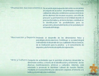 *Promoción Socioeconómica: De acuerdo al presupuesto del centro se encamina
                           al conjunto de acciones encaminadas a mejorar la
                           calidad de vida y las condiciones socioeconómicas
                           de los alumnos de escasos recursos, con el fin de
                           procurar su permanencia en la Entidad durante el
                           proceso formativo y, al mismo tiempo, contribuir en
                           la identificación de posibilidades para su
                           proyección y desenvolvimiento en la sociedad y en
                           el mundo del trabajo.




*Recreación y Deporte: Pretende el desarrollo de las dimensiones física y
                       psicológica de los alumnos. Contribuye a su salud integral
                       estimulando el desarrollo de sus cualidades físicas básicas,
                       de la motivación para la práctica y el conocimiento de
                       deportes y de fomento al espíritu de superación.




*Arte y Cultura: Conjunto de actividades que le permitan al alumno desarrollar su
                 dimensión estética, a través de la identificación y el fomento de las
                 diversas manifestaciones artísticas y culturales. Además, está
                 orientada a preservar la identidad cultural de nuestra Nación,
                 mediante el reconocimiento y la valoración corporal, el fomento a la
                 lúdica y el estímulo a la creatividad.
 