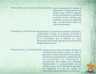 *Protección y Servicios Institucionales: Tiene el propósito de orientar el
                                         ofrecimiento y fortalecimiento de
                                         servicios que minimicen algunas
                                         de las contingencias económicas
                                         y sociales de los alumnos que
                                         contribuyan a elevar su calidad de
                                         vida, y la culminación exitosa de
                                         su proceso formativo.


*Consejería y Orientación: Integrada por el conjunto de actividades formativas,
                           encaminadas a lograr en el alumno del SENA el
                           conocimiento de sí mismo y de los demás miembros
                           de la comunidad que le propicie un mejor
                           desempeño en el ámbito educativo y en los entornos
                           familiar, laboral y social.


*Información y Comunicación: Conjunto de acciones orientadas al logro de
                             una interacción asertiva y eficaz, así como a
                             garantizar un clima organizacional apropiado,
                             a través del establecimiento e implementación
                             de mecanismos de información y
                             comunicación que mejoren las relaciones
                             interpersonales y organizacionales de los
                             distintos actores de la comunidad educativa,
                             su integración y la de los Centros de
                             Formación Profesional Integral con el entorno.
 