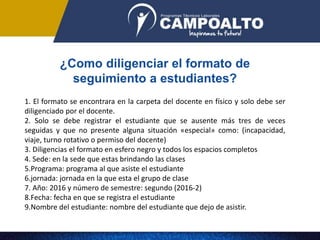 ¿Como diligenciar el formato de
seguimiento a estudiantes?
1. El formato se encontrara en la carpeta del docente en físico y solo debe ser
diligenciado por el docente.
2. Solo se debe registrar el estudiante que se ausente más tres de veces
seguidas y que no presente alguna situación «especial» como: (incapacidad,
viaje, turno rotativo o permiso del docente)
3. Diligencias el formato en esfero negro y todos los espacios completos
4. Sede: en la sede que estas brindando las clases
5.Programa: programa al que asiste el estudiante
6.jornada: jornada en la que esta el grupo de clase
7. Año: 2016 y número de semestre: segundo (2016-2)
8.Fecha: fecha en que se registra el estudiante
9.Nombre del estudiante: nombre del estudiante que dejo de asistir.
 