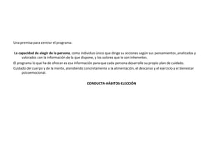 Una	
  premisa	
  para	
  centrar	
  el	
  programa:	
  	
  
	
  
	
  La	
  capacidad	
  de	
  elegir	
  de	
  la	
  persona,	
  como	
  individuo	
  único	
  que	
  dirige	
  su	
  acciones	
  según	
  sus	
  pensamientos	
  ,analizados	
  y	
  
valorados	
  con	
  la	
  información	
  de	
  la	
  que	
  dispone,	
  y	
  los	
  valores	
  que	
  le	
  son	
  inherentes.	
  
El	
  programa	
  lo	
  que	
  ha	
  de	
  ofrecer	
  es	
  esa	
  información	
  para	
  que	
  cada	
  persona	
  desarrolle	
  su	
  propio	
  plan	
  de	
  cuidado.	
  	
  
Cuidado	
  del	
  cuerpo	
  y	
  de	
  la	
  mente,	
  atendiendo	
  concretamente	
  a	
  la	
  alimentación,	
  el	
  descanso	
  y	
  el	
  ejercicio	
  y	
  el	
  bienestar	
  
psicoemocional.	
  
	
  
CONDUCTA-­‐HÁBITOS-­‐ELECCIÓN	
  
	
  
	
  
 