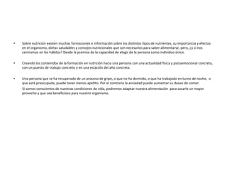 •  Sobre	
  nutrición	
  existen	
  muchas	
  formaciones	
  e	
  información	
  sobre	
  los	
  disTntos	
  Tpos	
  de	
  nutrientes,	
  su	
  importancia	
  y	
  efectos	
  
en	
  el	
  organismo,	
  dietas	
  saludables	
  y	
  consejos	
  nutricionales	
  que	
  son	
  necesarios	
  para	
  saber	
  alimentarse,	
  pero,	
  ¿y	
  si	
  nos	
  
centramos	
  en	
  los	
  hábitos?	
  Desde	
  la	
  premisa	
  de	
  la	
  capacidad	
  de	
  elegir	
  de	
  la	
  persona	
  como	
  individuo	
  único.	
  
•  Creando	
  los	
  contenidos	
  de	
  la	
  formación	
  en	
  nutrición	
  hacia	
  una	
  persona	
  con	
  una	
  actualidad	
  gsica	
  y	
  psicoemocional	
  concreta,	
  	
  
con	
  un	
  puesto	
  de	
  trabajo	
  concreto	
  y	
  en	
  una	
  estación	
  del	
  año	
  concreta.	
  
	
  
•  Una	
  persona	
  que	
  se	
  ha	
  recuperado	
  de	
  un	
  proceso	
  de	
  gripe,	
  o	
  que	
  no	
  ha	
  dormido,	
  o	
  que	
  ha	
  trabajado	
  en	
  turno	
  de	
  noche,	
  	
  o	
  
que	
  está	
  preocupada,	
  puede	
  tener	
  menos	
  apeTto.	
  Por	
  el	
  contrario	
  la	
  ansiedad	
  puede	
  aumentar	
  su	
  deseo	
  de	
  comer.	
  	
  
	
  	
  	
  	
  	
  	
  	
  	
  	
  	
  Si	
  somos	
  conscientes	
  de	
  nuestras	
  condiciones	
  de	
  vida,	
  podremos	
  adaptar	
  nuestra	
  alimentación	
  	
  para	
  sacarle	
  un	
  mayor	
  
provecho	
  y	
  que	
  sea	
  beneﬁcioso	
  para	
  nuestro	
  organismo.	
  
 