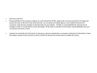 •  Descanso	
  y	
  ejercicio.	
  
•  Responsabilidad	
  es	
  de	
  la	
  empresa	
  integrar	
  las	
  cuatro	
  disciplinas	
  de	
  PRL,	
  asegurando	
  una	
  buena	
  evaluación	
  de	
  riesgos	
  por	
  
puesto	
  de	
  la	
  que	
  se	
  derivará	
  el	
  plan	
  de	
  prevención,	
  con	
  sus	
  pautas	
  de	
  trabajo	
  seguras,	
  y	
  las	
  medidas	
  de	
  prevención	
  
necesarias,	
  todo	
  ello	
  para	
  proteger	
  la	
  salud	
  de	
  todos	
  los	
  que	
  trabajan.	
  	
  También	
  es	
  responsabilidad	
  de	
  cada	
  persona	
  el	
  
proteger	
  y	
  cuidar	
  su	
  cuerpo	
  dentro	
  y	
  fuera	
  del	
  trabajo.	
  Ha	
  de	
  exisTr	
  un	
  equilibrio	
  entre	
  ambas	
  responsabilidades	
  para	
  que	
  
una	
  persona	
  conserve	
  su	
  salud.	
  
•  Creando	
  los	
  contenidos	
  de	
  la	
  formación	
  en	
  descanso	
  y	
  ejercicio	
  atendiendo	
  a	
  sus	
  propias	
  condiciones	
  de	
  vida	
  dentro	
  y	
  fuera	
  
del	
  trabajo,	
  durante	
  el	
  día	
  y	
  durante	
  la	
  noche	
  se	
  facilita	
  la	
  elección	
  de	
  acciones	
  para	
  el	
  cuidado	
  del	
  cuerpo.	
  
	
  
 