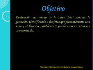 Evaluación del estado de la salud fetal durante la
gestación, identificando a los fetos que presuntamente esta
sano y el feto que posiblemente pueda estar en situación
comprometida.
http://davidtadeoromerocaballero.blogspot.com
 