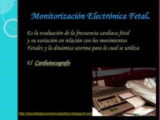 Es la evaluación de la frecuencia cardiaca fetal
y su variación en relación con los movimientos
Fetales y la dinámica uterina para lo cual se utiliza
El Cardiotocografo
http://davidtadeoromerocaballero.blogspot.com
 