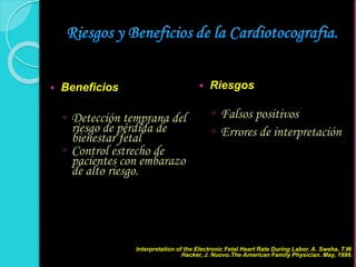  Beneficios
◦ Detección temprana del
riesgo de pérdida de
bienestar fetal
◦ Control estrecho de
pacientes con embarazo
de alto riesgo.
 Riesgos
◦ Falsos positivos
◦ Errores de interpretación
Interpretation of the Electronic Fetal Heart Rate During Labor. A. Sweha, T.W.
Hacker, J. Nuovo.The American Family Physician. May, 1999.
 