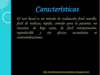 El test basal es un método de evaluación fetal sencillo,
fácil de realizar, rápido, cómodo para la paciente, no
invasivo, de bajo costo, de fácil interpretación,
reproducible y sin efectos secundarios ni
contraindicaciones.
http://davidtadeoromerocaballero.blogspot.com
 