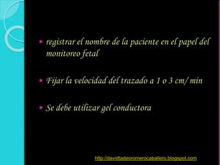  registrar el nombre de la paciente en el papel del
monitoreo fetal
 Fijar la velocidad del trazado a 1 o 3 cm/ min
 Se debe utilizar gel conductora
http://davidtadeoromerocaballero.blogspot.com
 
