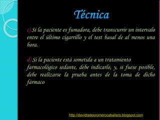 c) Si la paciente es fumadora, debe transcurrir un intervalo
entre el último cigarrillo y el test basal de al menos una
hora.
d) Si la paciente está sometida a un tratamiento
farmacológico sedante, debe indicarlo, y, si fuese posible,
debe realizarse la prueba antes de la toma de dicho
fármaco
http://davidtadeoromerocaballero.blogspot.com
 