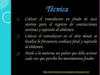 e) Colocar el transductor en fondo de saco
uterino para el registro de contracciones
uterinas y sujetarlo al abdomen
f) Colocar el transductor en el sitio donde se
localice la frecuencia cardiaca fetal y sujetarlo
al abdomen
g) Darle a la materna un pulsor que debe activar
cada vez que perciba los movimientos fetales
http://davidtadeoromerocaballero.blogspot.com
 