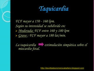 FCF mayor a 150 - 160 lpm.
Según su intensidad se subdivide en:
 Moderada: FCF entre 160 y 180 lpm
 Grave : FCF mayor a 180 lat/min.
La taquicardia estimulación simpática sobre el
miocardio fetal.
http://davidtadeoromerocaballero.blogspot.com
 
