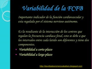 Importante indicador de la función cardiovascular y
esta regulada por el sistema nervioso autónomo.
Es la resultante de la interacción de los centros que
regulan la frecuencia cardiaca fetal, esto se debe a que
los intervalos entre cada latido son diferentes y tiene dos
componentes.
 Variabilidad a corto plazo
 Variabilidad a largo plazo
http://davidtadeoromerocaballero.blogspot.com
 