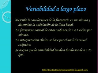 Describe las oscilaciones de la frecuencia en un minuto y
determina la ondulación de la línea basal.
La frecuencia normal de estas ondas es de 3 a 5 ciclos por
minuto.
La interpretación clínica se hace por el análisis visual
subjetivo.
Se acepta que la variabilidad latido a latido sea de 6 a 25
lpm
http://davidtadeoromerocaballero.blogspot.com
 