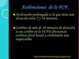 Aceleración prolongada es la que tiene una
duración entre 2 y 10 minutos.
Cambios de más de 10 minutos de duración,
es un cambio en la FCFB (frecuencia
cardiaca fetal basal) y constituiría una
taquicardia.
http://davidtadeoromerocaballero.blogspot.com
 