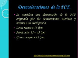 Se considera una disminución de la FCF
originada por las contracciones uterinas y
retorna a su nivel previo.
• Leve: menor a 15 lpm
• Moderada: 15 – 45 lpm
• Grave: mayor a 45 lpm
http://davidtadeoromerocaballero.blogspot.com
 