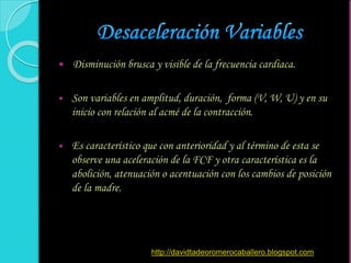  Disminución brusca y visible de la frecuencia cardiaca.
 Son variables en amplitud, duración, forma (V, W, U) y en su
inicio con relación al acmé de la contracción.
 Es característico que con anterioridad y al término de esta se
observe una aceleración de la FCF y otra característica es la
abolición, atenuación o acentuación con los cambios de posición
de la madre.
http://davidtadeoromerocaballero.blogspot.com
 