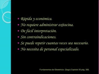  Rápida y económica.
 No requiere administrar oxitocina.
 De fácil interpretación.
 Sin contraindicaciones.
 Se puede repetir cuantas veces sea necesario.
 No necesita de personal especializado.
Fundamentos de Obstetricia (Sego) Capitulo 35 pág. 306.
 
