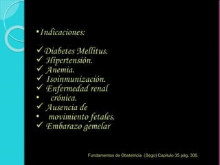 •Indicaciones:
Diabetes Mellitus.
 Hipertensión.
 Anemia.
 Isoinmunización.
 Enfermedad renal
• crónica.
 Ausencia de
• movimiento fetales.
 Embarazo gemelar
Fundamentos de Obstetricia (Sego) Capitulo 35 pág. 306.
 