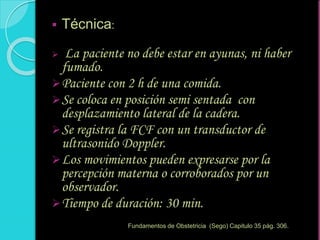  Técnica:
 La paciente no debe estar en ayunas, ni haber
fumado.
Paciente con 2 h de una comida.
Se coloca en posición semi sentada con
desplazamiento lateral de la cadera.
Se registra la FCF con un transductor de
ultrasonido Doppler.
Los movimientos pueden expresarse por la
percepción materna o corroborados por un
observador.
Tiempo de duración: 30 min.
Fundamentos de Obstetricia (Sego) Capitulo 35 pág. 306.
 