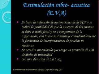  Se logra la inducción de aceleraciones de la FCF y se
reduce la posibilidad de que la ausencia de las mismas
se deba a sueño fetal y no a compromiso de la
oxigenación, con lo que se disminuye considerablemente
la frecuencia de interpretaciones de pruebas no
reactivas.
 Se necesita un estimulo que tenga un promedio de 100
decibeles de intensidad
 con una duración de 3 a 5 seg.
Fundamentos de Obstetricia (Sego) Capitulo 35 pág. 307
 