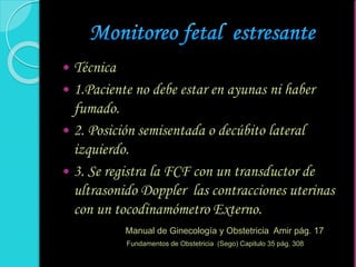  Técnica
 1.Paciente no debe estar en ayunas ni haber
fumado.
 2. Posición semisentada o decúbito lateral
izquierdo.
 3. Se registra la FCF con un transductor de
ultrasonido Doppler las contracciones uterinas
con un tocodinamómetro Externo.
Manual de Ginecología y Obstetricia Amir pág. 17
Fundamentos de Obstetricia (Sego) Capitulo 35 pág. 308
 