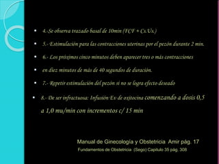  4.-Se observa trazado basal de 10min (FCF + Cs.Us.)
 5.- Estimulación para las contracciones uterinas por el pezón durante 2 min.
 6.- Los próximos cinco minutos deben aparecer tres o más contracciones
 en diez minutos de más de 40 segundos de duración.
 7.- Repetir estimulación del pezón si no se logra efecto deseado
 8.- De ser infractuosa: Infusión Ev de oxitocina comenzando a dosis 0,5
a 1,0 mu/min con incrementos c/ 15 min
Manual de Ginecología y Obstetricia Amir pág. 17
Fundamentos de Obstetricia (Sego) Capitulo 35 pág. 308
 
