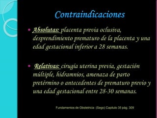  Absolutas: placenta previa oclusiva,
desprendimiento prematuro de la placenta y una
edad gestacional inferior a 28 semanas.
 Relativas: cirugía uterina previa, gestación
múltiple, hidramnios, amenaza de parto
pretérmino o antecedentes de prematuro previo y
una edad gestacional entre 28-30 semanas.
Fundamentos de Obstetricia (Sego) Capitulo 35 pág. 309
 