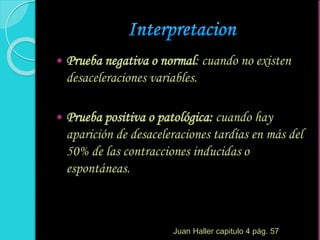  Prueba negativa o normal: cuando no existen
desaceleraciones variables.
 Prueba positiva o patológica: cuando hay
aparición de desaceleraciones tardías en más del
50% de las contracciones inducidas o
espontáneas.
Juan Haller capitulo 4 pág. 57
 