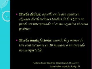  Prueba dudosa: aquella en la que aparecen
algunas deceleraciones tardías de la FCF y no
puede ser interpretada ni como negativa ni como
positiva
 Prueba insatisfactoria: cuando hay menos de
tres contracciones en 10 minutos o un trazado
no interpretable.
Fundamentos de Obstetricia (Sego) Capitulo 35 pág. 310
Juan Haller capitulo 4 pág. 57
 