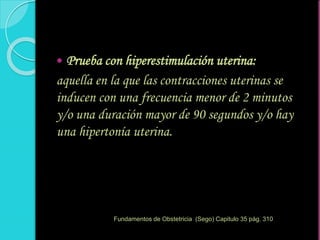  Prueba con hiperestimulación uterina:
aquella en la que las contracciones uterinas se
inducen con una frecuencia menor de 2 minutos
y/o una duración mayor de 90 segundos y/o hay
una hipertonía uterina.
Fundamentos de Obstetricia (Sego) Capitulo 35 pág. 310
 