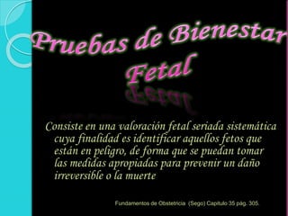 Consiste en una valoración fetal seriada sistemática
cuya finalidad es identificar aquellos fetos que
están en peligro, de forma que se puedan tomar
las medidas apropiadas para prevenir un daño
irreversible o la muerte
Fundamentos de Obstetricia (Sego) Capitulo 35 pág. 305.
 