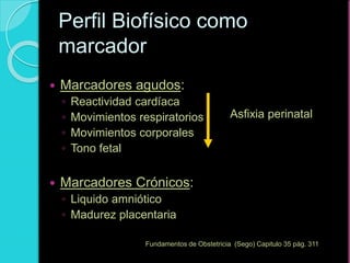  Marcadores agudos:
◦ Reactividad cardíaca
◦ Movimientos respiratorios
◦ Movimientos corporales
◦ Tono fetal
 Marcadores Crónicos:
◦ Liquido amniótico
◦ Madurez placentaria
Perfil Biofísico como
marcador
Asfixia perinatal
Fundamentos de Obstetricia (Sego) Capitulo 35 pág. 311
 